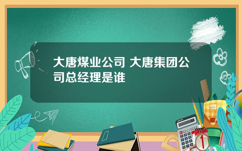 大唐煤业公司 大唐集团公司总经理是谁